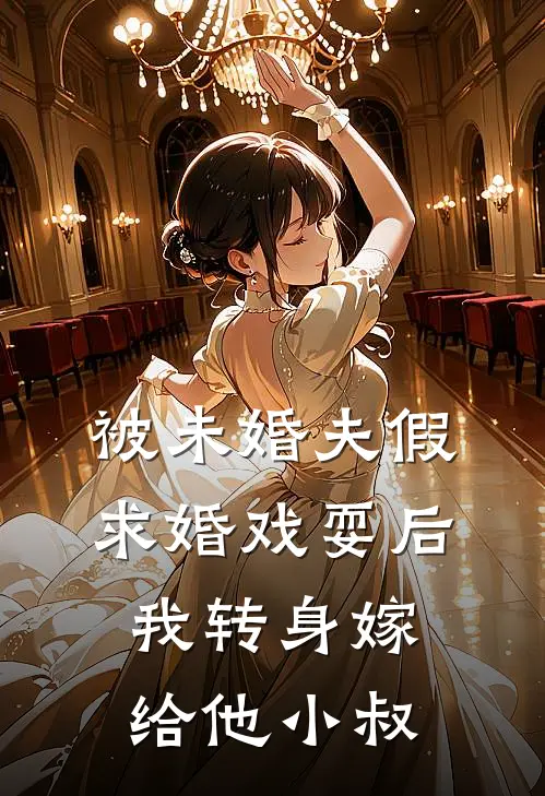 被未婚夫假求婚戏耍后，我转身嫁给他小叔(京圈白月光)热门小说_完结版小说全文免费阅读被未婚夫假求婚戏耍后，我转身嫁给他小叔(京圈白月光)