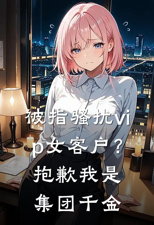 被指骚扰vip女客户？抱歉，我是集团千金佚名佚名完结版小说_完结版小说被指骚扰vip女客户？抱歉，我是集团千金(佚名佚名)